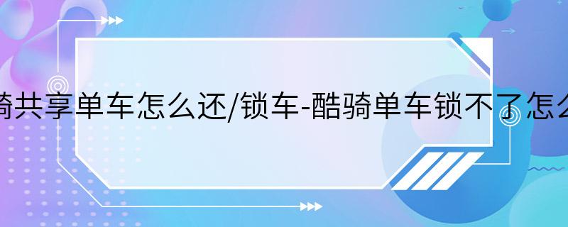 酷骑共享单车怎么还/锁车-酷骑单车锁不了怎么办