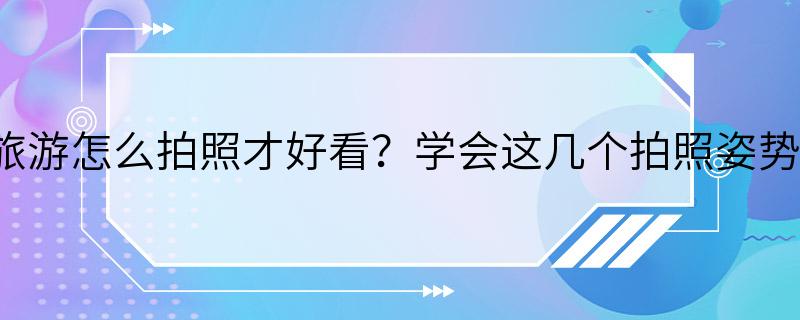 旅游怎么拍照才好看？学会这几个拍照姿势。