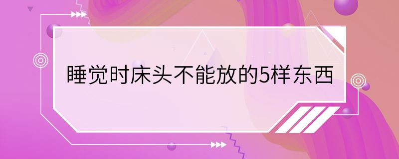 睡觉时床头不能放的5样东西