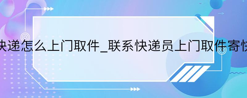 寄快递怎么上门取件_联系快递员上门取件寄快递