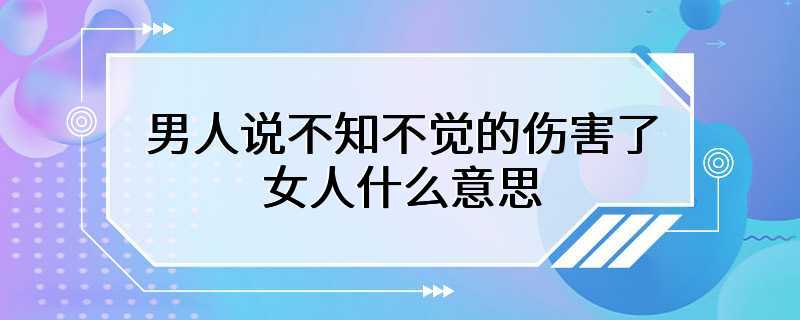 男人说不知不觉的伤害了女人什么意思