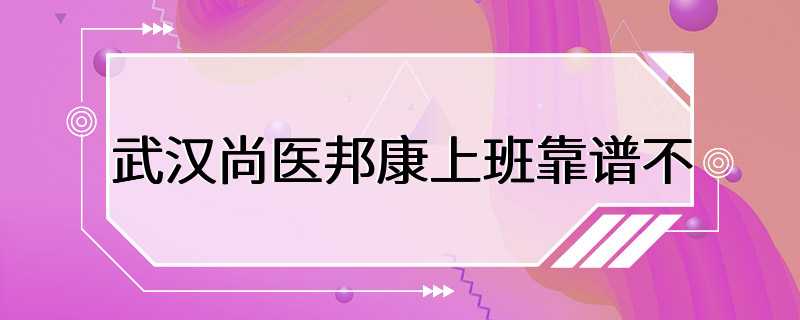 武汉尚医邦康上班靠谱不