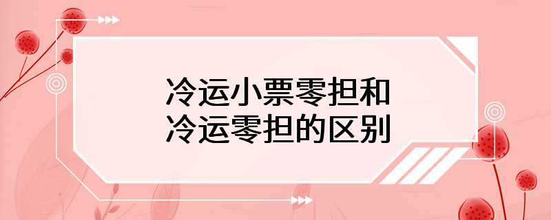 冷运小票零担和冷运零担的区别