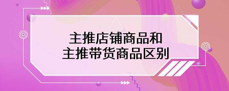 主推店铺商品和主推带货商品区别