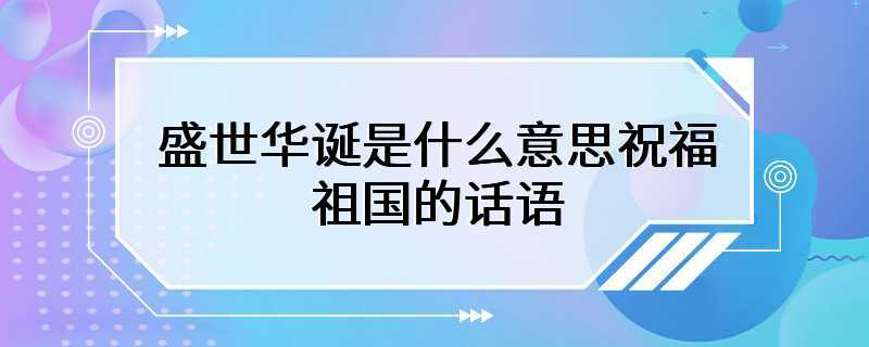 盛世华诞是什么意思祝福祖国的话语