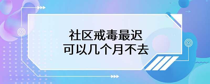 社区戒毒最迟可以几个月不去