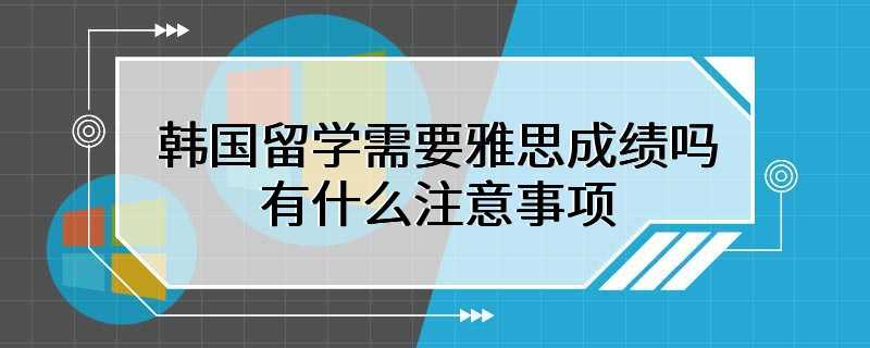 韩国留学需要雅思成绩吗 有什么注意事项