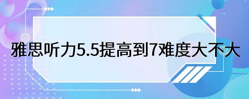 雅思听力5.5提高到7难度大不大