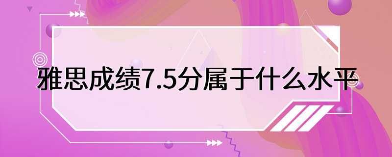 雅思成绩7.5分属于什么水平