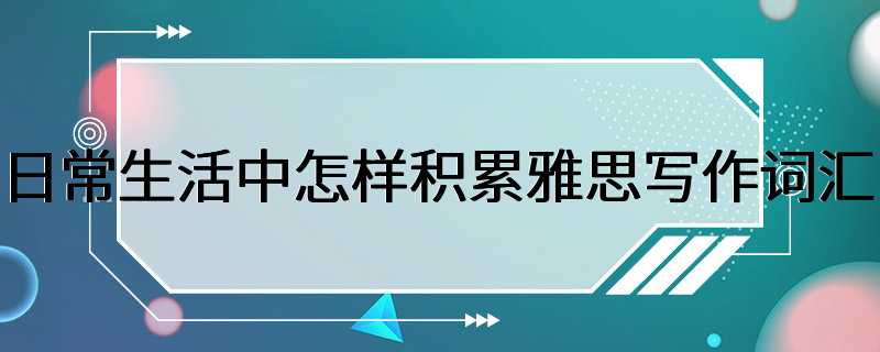 日常生活中怎样积累雅思写作词汇