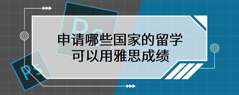 申请哪些国家的留学可以用雅思成绩