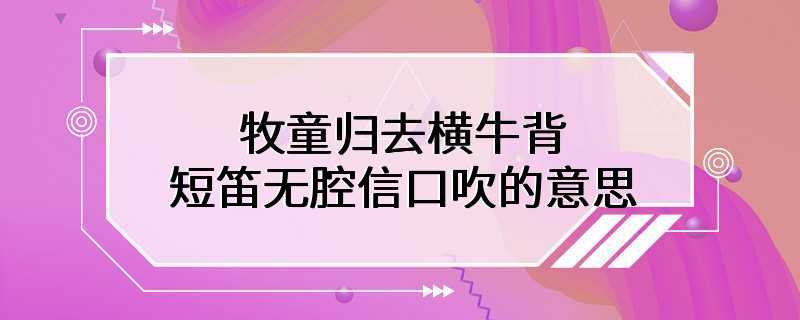 牧童归去横牛背短笛无腔信口吹的意思