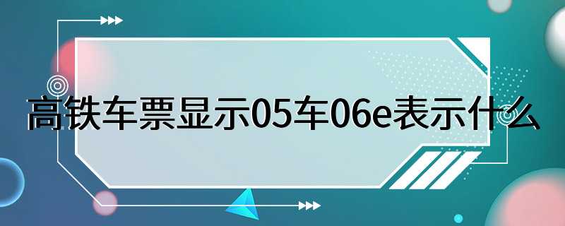 高铁车票显示05车06e表示什么