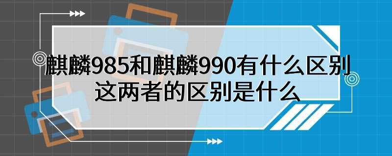 麒麟985和麒麟990有什么区别 这两者的区别是什么