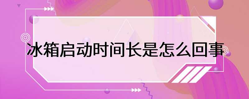 冰箱启动时间长是怎么回事