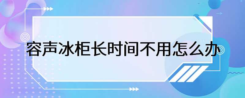 容声冰柜长时间不用怎么办