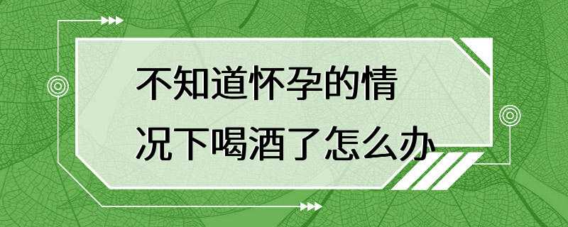 不知道怀孕的情况下喝酒了怎么办