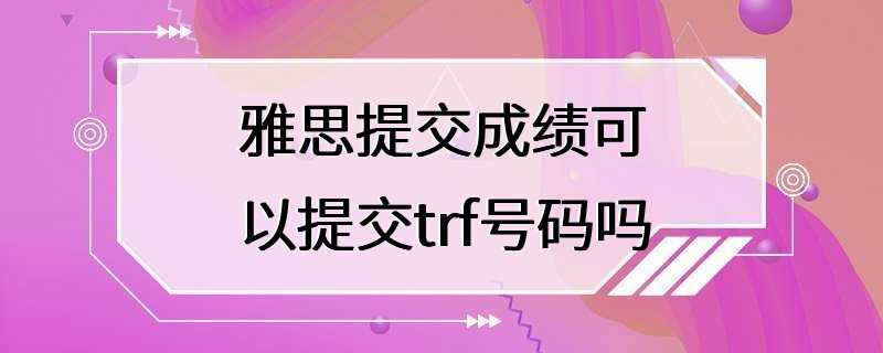 雅思提交成绩可以提交trf号码吗