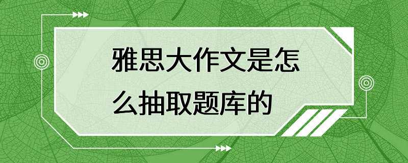 雅思大作文是怎么抽取题库的