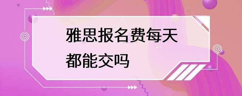 雅思报名费每天都能交吗