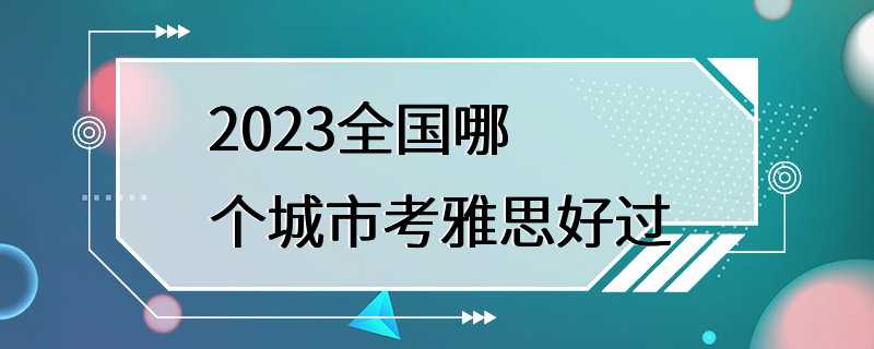 2023全国哪个城市考雅思好过