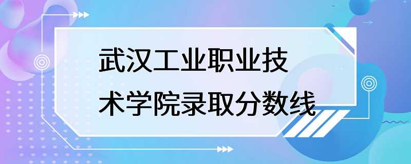 武汉工业职业技术学院录取分数线