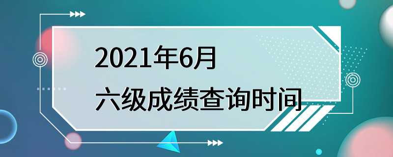 2021年6月六级成绩查询时间