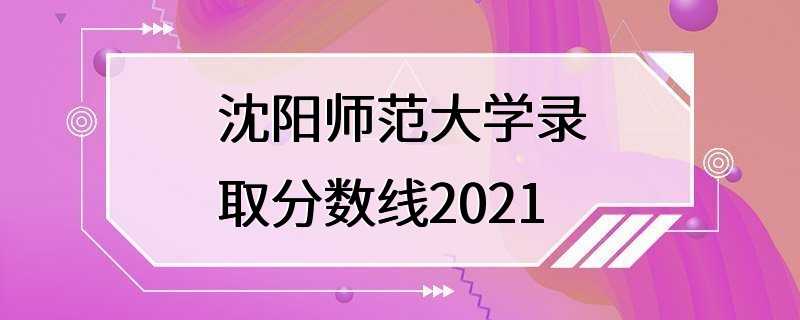 沈阳师范大学录取分数线2021