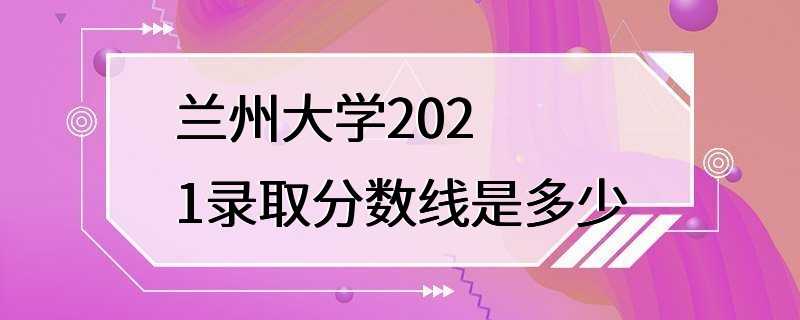 兰州大学2021录取分数线是多少