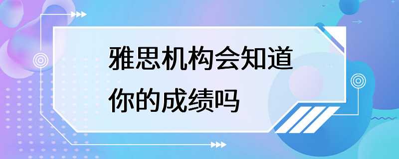 雅思机构会知道你的成绩吗