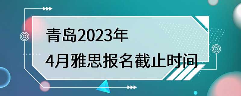 青岛2023年4月雅思报名截止时间