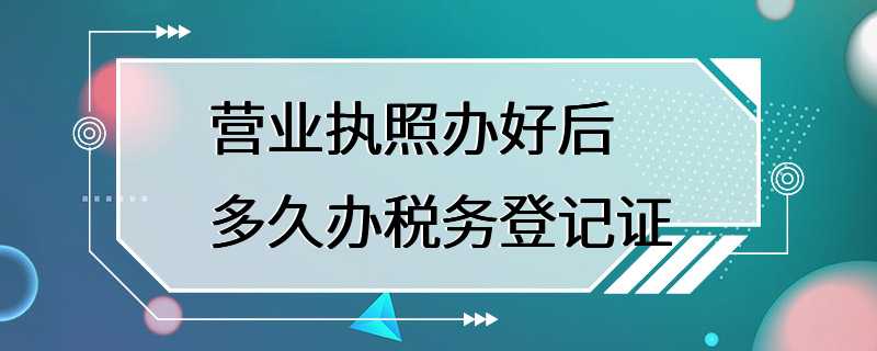 营业执照办好后多久办税务登记证