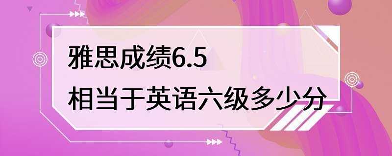 雅思成绩6.5相当于英语六级多少分