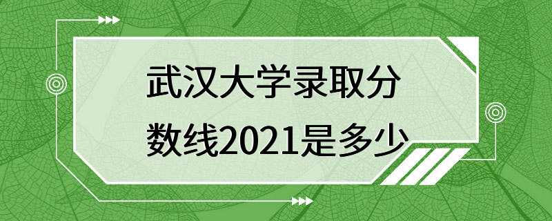 武汉大学录取分数线2021是多少