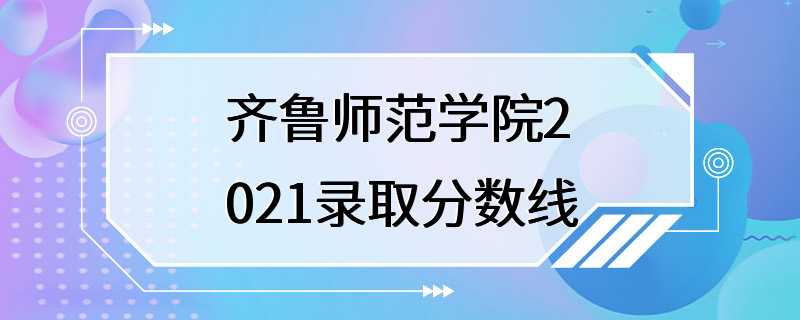 齐鲁师范学院2021录取分数线