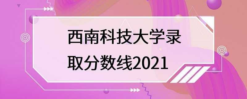 西南科技大学录取分数线2021