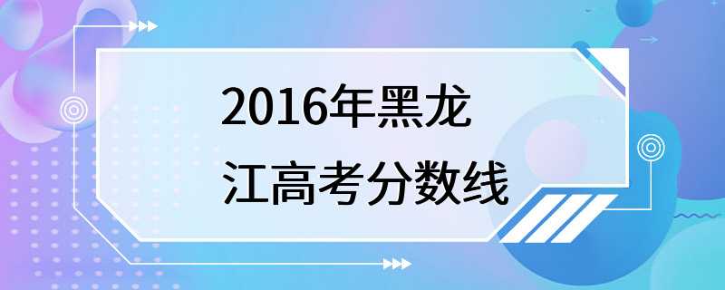 2016年黑龙江高考分数线