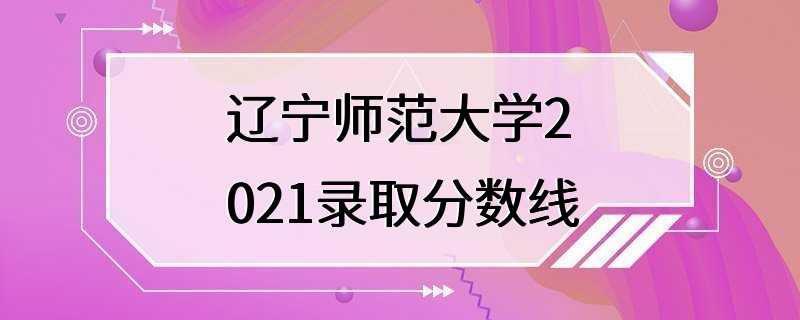 辽宁师范大学2021录取分数线