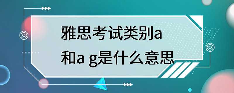 雅思考试类别a和a g是什么意思