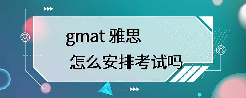 gmat 雅思 怎么安排考试吗