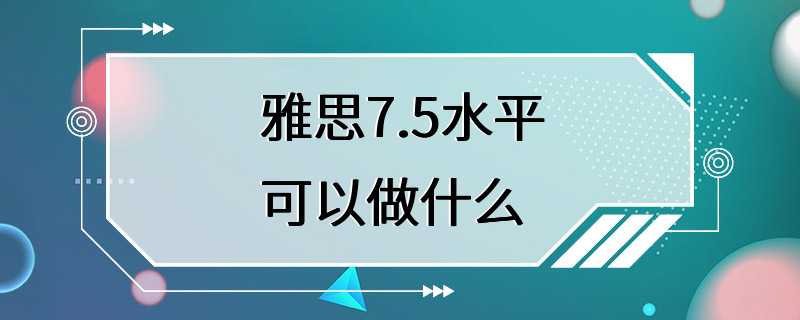 雅思7.5水平可以做什么