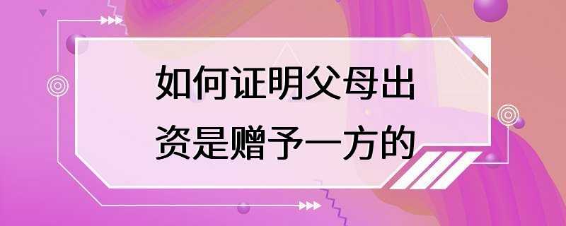 如何证明父母出资是赠予一方的