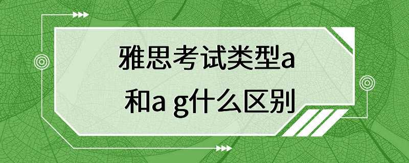 雅思考试类型a 和a g什么区别