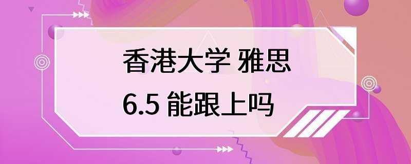 香港大学 雅思6.5 能跟上吗