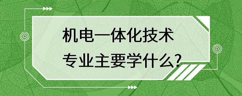 机电一体化技术专业主要学什么?