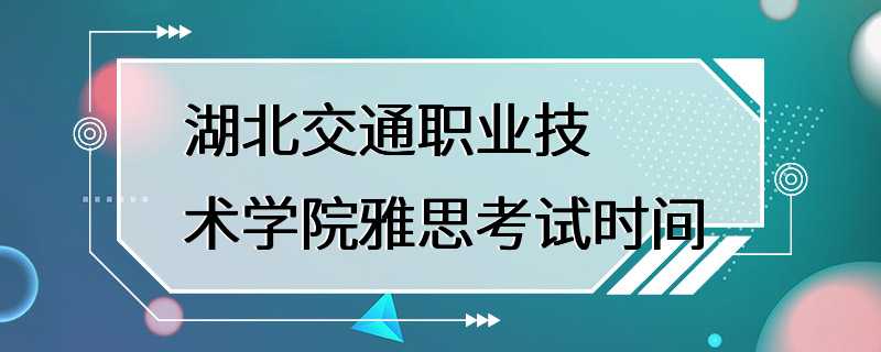 湖北交通职业技术学院雅思考试时间