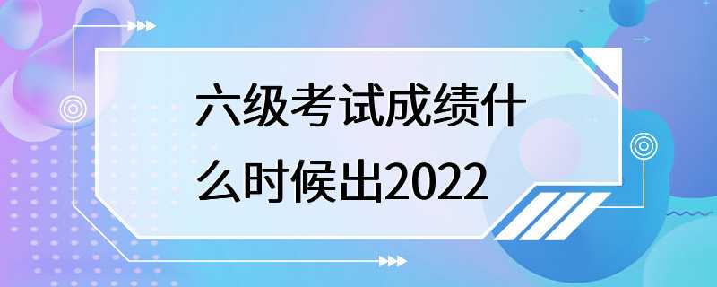 六级考试成绩什么时候出2022