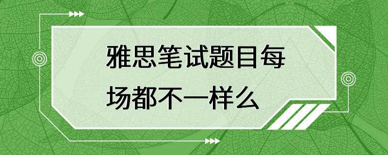 雅思笔试题目每场都不一样么