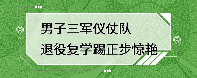 男子三军仪仗队退役复学踢正步惊艳