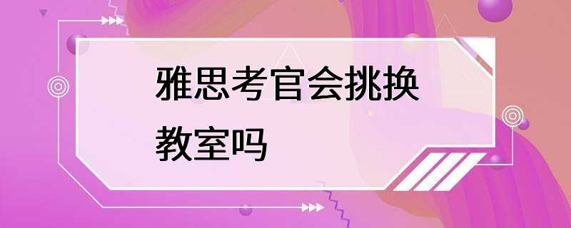 雅思考官会挑换教室吗